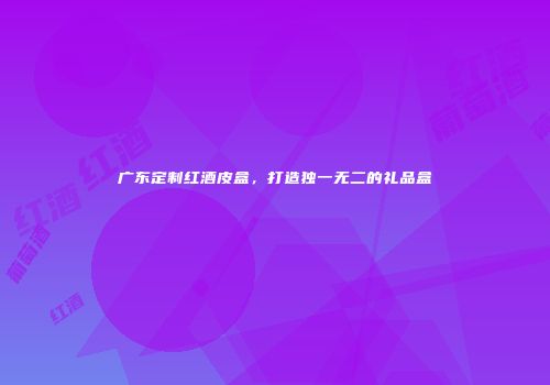 广东定制红酒皮盒，打造独一无二的礼品盒