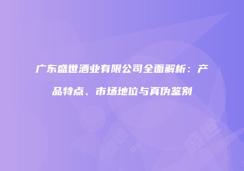 广东盛世酒业有限公司全面解析：产品特点、市场地位与真伪鉴别