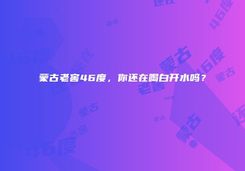 蒙古老窖46度，你还在喝白开水吗？
