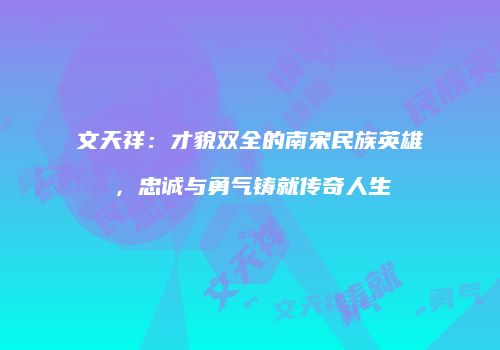 文天祥：才貌双全的南宋民族英雄，忠诚与勇气铸就传奇人生