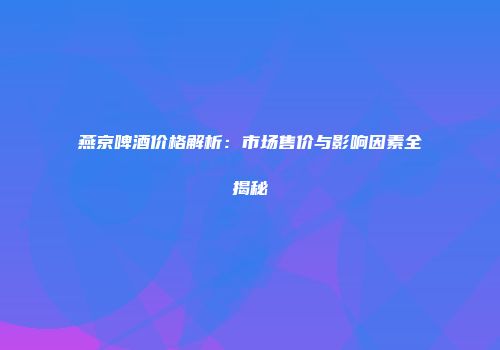 燕京啤酒价格解析：市场售价与影响因素全揭秘