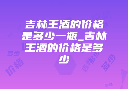 吉林王酒的价格是多少一瓶_吉林王酒的价格是多少