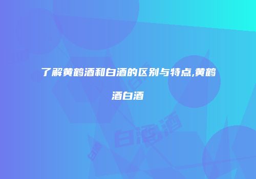 了解黄鹤酒和白酒的区别与特点,黄鹤酒白酒