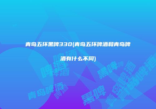 青岛五环黑啤330(青岛五环啤酒和青岛啤酒有什么不同)