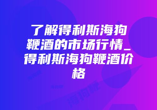 了解得利斯海狗鞭酒的市场行情_得利斯海狗鞭酒价格