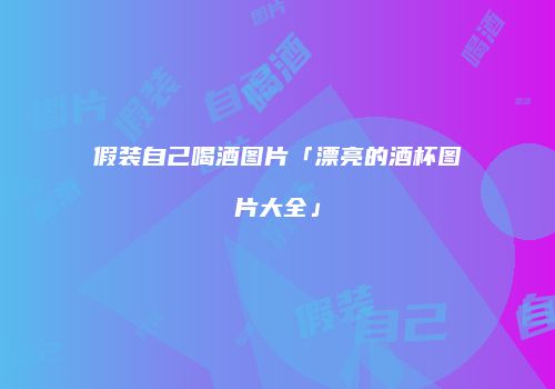假装自己喝酒图片「漂亮的酒杯图片大全」
