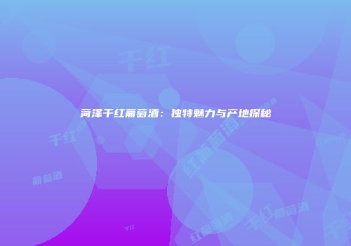 菏泽干红葡萄酒：独特魅力与产地探秘