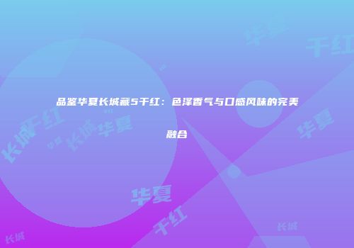 品鉴华夏长城藏5干红：色泽香气与口感风味的完美融合
