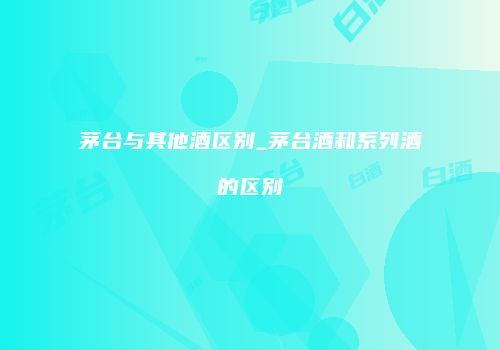 茅台与其他酒区别_茅台酒和系列酒的区别