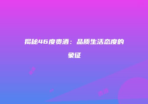 揭秘46度贵酒：品质生活态度的象征
