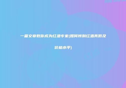 一篇文章教你成为红酒专家(如何辨别红酒真假及价格水平)