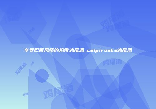 享受巴西风情的热带鸡尾酒_caipiroska鸡尾酒