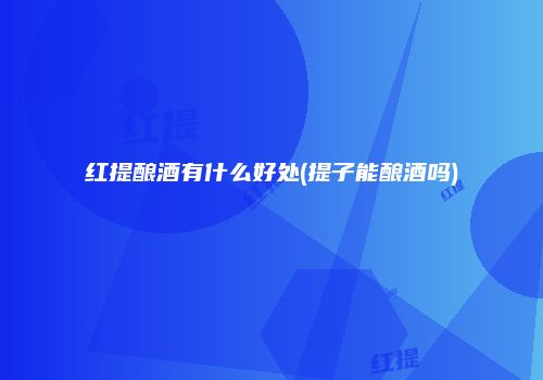 红提酿酒有什么好处(提子能酿酒吗)