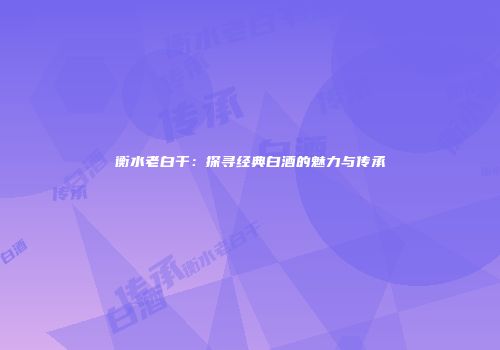 衡水老白干：探寻经典白酒的魅力与传承