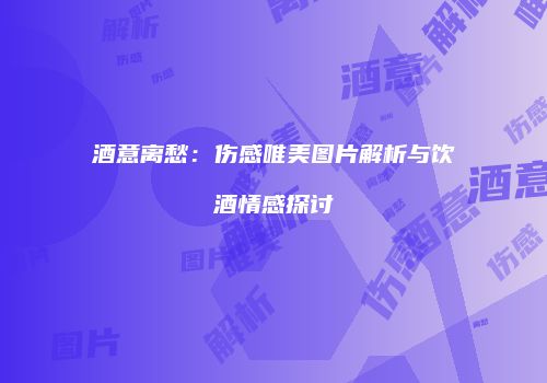 酒意离愁：伤感唯美图片解析与饮酒情感探讨
