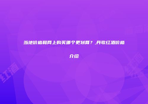 当地价格和网上购买哪个更划算？,丹歌红酒价格介绍