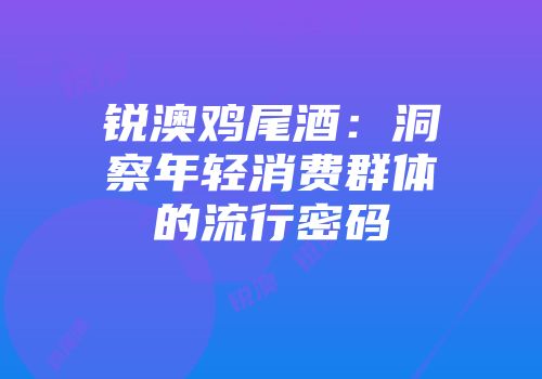 锐澳鸡尾酒：洞察年轻消费群体的流行密码