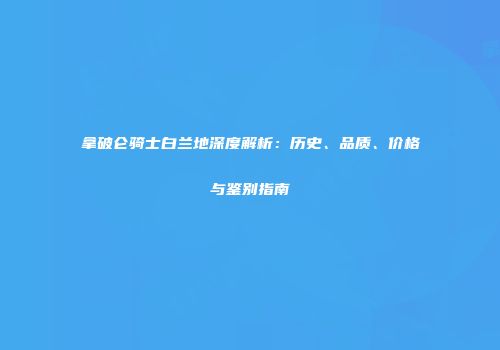 拿破仑骑士白兰地深度解析：历史、品质、价格与鉴别指南