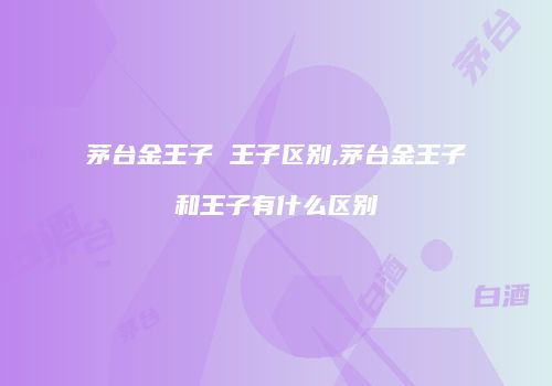 茅台金王子 王子区别,茅台金王子和王子有什么区别