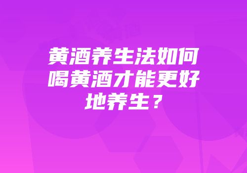黄酒养生法如何喝黄酒才能更好地养生？