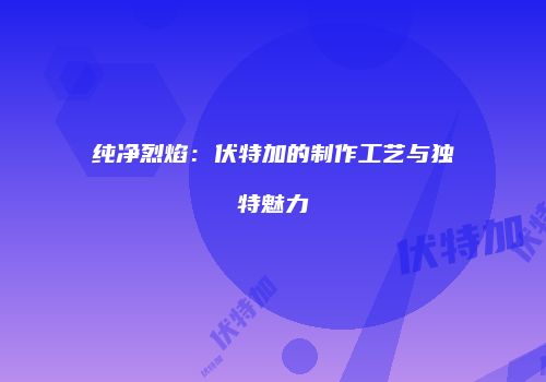 纯净烈焰：伏特加的制作工艺与独特魅力