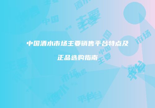中国酒水市场主要销售平台特点及正品选购指南