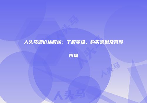 人头马酒价格解析：了解等级、购买渠道及真假辨别