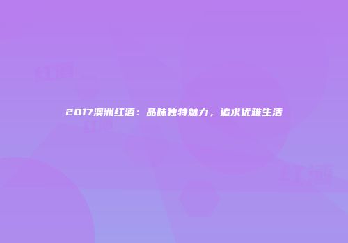 2017澳洲红酒：品味独特魅力，追求优雅生活