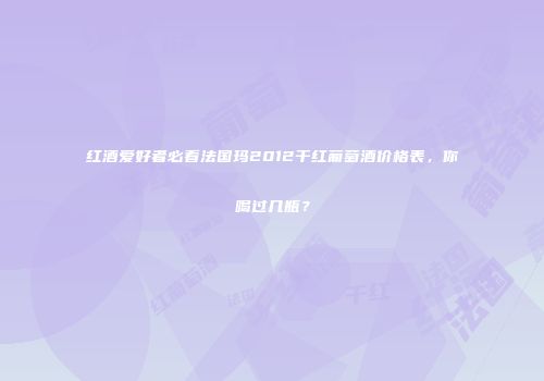 红酒爱好者必看法国玛2012干红葡萄酒价格表，你喝过几瓶？
