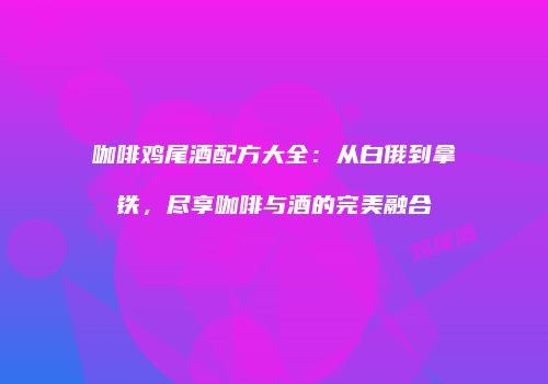咖啡鸡尾酒配方大全：从白俄到拿铁，尽享咖啡与酒的完美融合