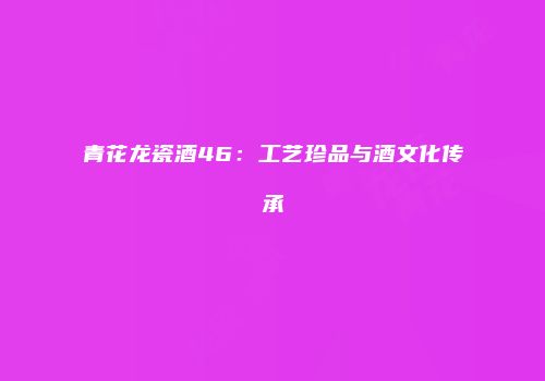 青花龙瓷酒46：工艺珍品与酒文化传承