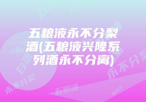 五粮液永不分梨酒(五粮液兴隆系列酒永不分离)