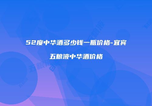 52度中华酒多少钱一瓶价格-宜宾五粮液中华酒价格
