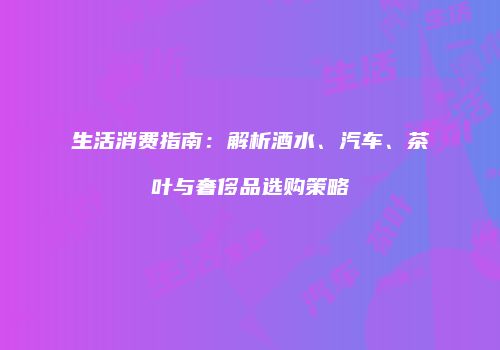 生活消费指南：解析酒水、汽车、茶叶与奢侈品选购策略