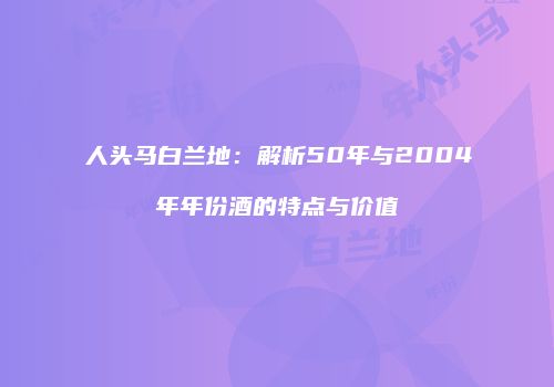 人头马白兰地：解析50年与2004年年份酒的特点与价值