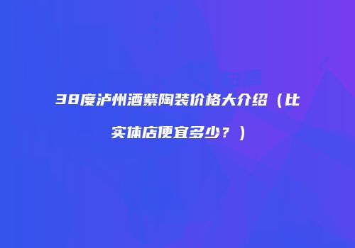 38度泸州酒紫陶装价格大介绍（比实体店便宜多少？）