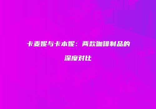卡麦妮与卡本妮：两款咖啡制品的深度对比