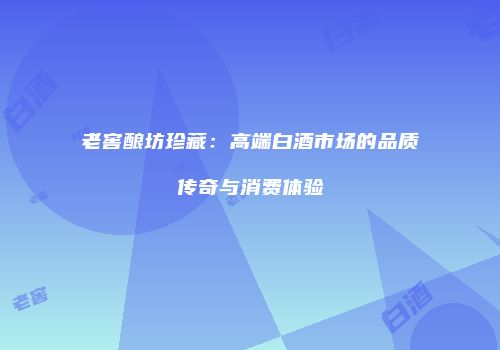 老窖酿坊珍藏：高端白酒市场的品质传奇与消费体验