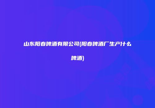 山东阳春啤酒有限公司(阳春啤酒厂生产什么啤酒)