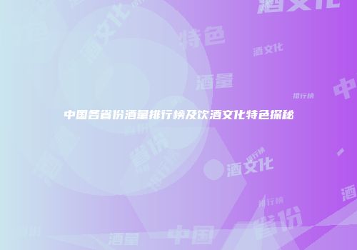 中国各省份酒量排行榜及饮酒文化特色探秘