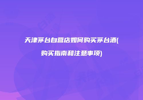 天津茅台自营店如何购买茅台酒(购买指南和注意事项)