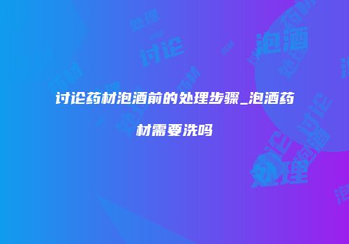 讨论药材泡酒前的处理步骤_泡酒药材需要洗吗
