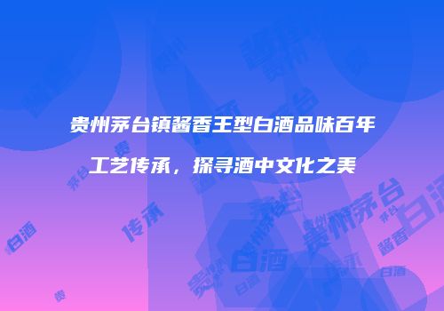 贵州茅台镇酱香王型白酒品味百年工艺传承，探寻酒中文化之美