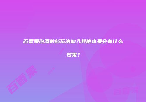 百香果泡酒的新玩法加入其他水果会有什么效果？