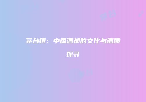 茅台镇：中国酒都的文化与酒质探寻