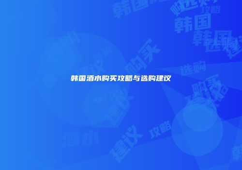 韩国酒水购买攻略与选购建议
