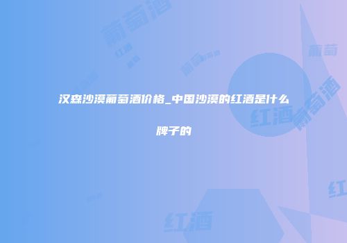 汉森沙漠葡萄酒价格_中国沙漠的红酒是什么牌子的