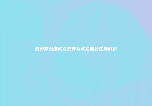 贵州茅台酒成龙系列与成龙酒的区别解析