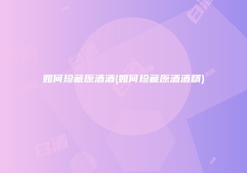 如何珍藏原酒酒(如何珍藏原酒酒精)