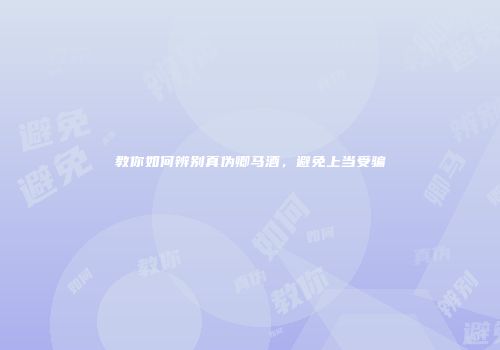 教你如何辨别真伪卿马酒，避免上当受骗